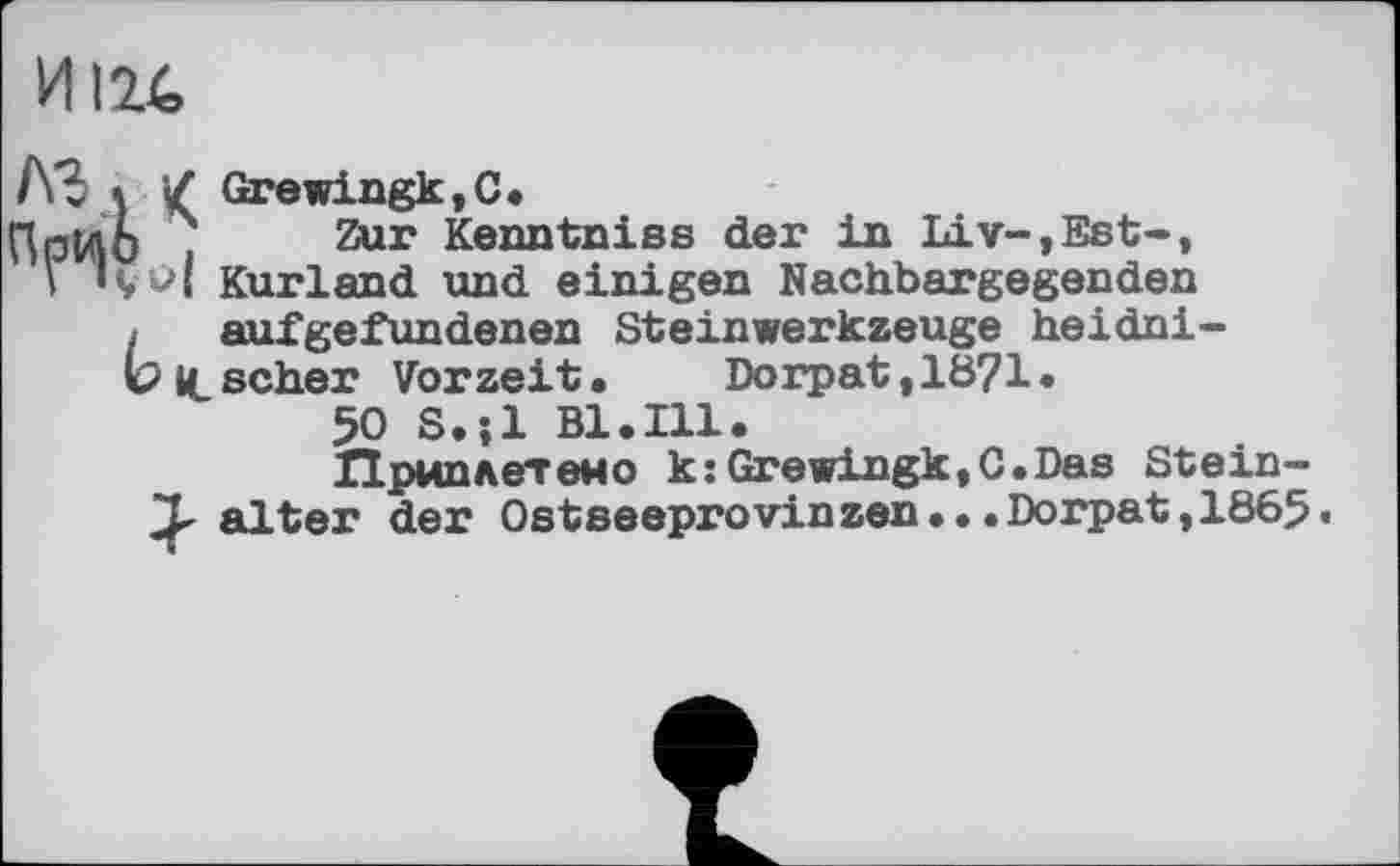 ﻿И 124
ЛЗ % / Grewingk,C.
ПрМО ?	Kenntniss der in Liv-,Est-,
\ lçu| Kurland und einigen Nachbargegenden
, aufgefundenen Steinwerkzeuge heidni-
V It scher Vorzeit • Dorpat ,18?1 •
50 S.jl Bl.Ill.
Приплетено k:Grewingk,C.Das Stein-
T alter der Ostseeprovinzen...Dorpat,1865«